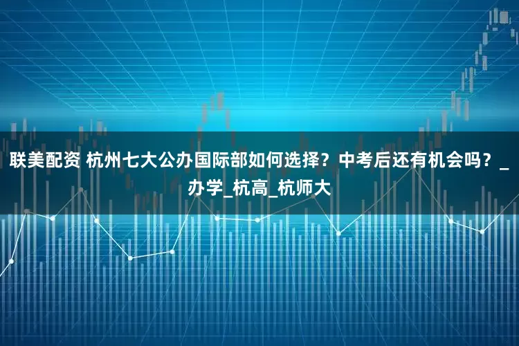 联美配资 杭州七大公办国际部如何选择？中考后还有机会吗？_办学_杭高_杭师大