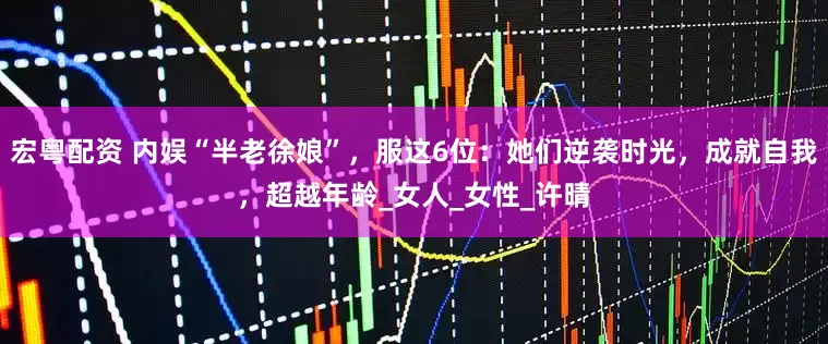 宏粤配资 内娱“半老徐娘”，服这6位：她们逆袭时光，成就自我，超越年龄_女人_女性_许晴