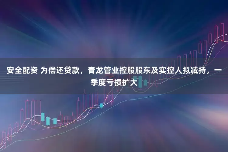 安全配资 为偿还贷款，青龙管业控股股东及实控人拟减持，一季度亏损扩大