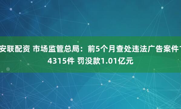 安联配资 市场监管总局：前5个月查处违法广告案件14315件 罚没款1.01亿元