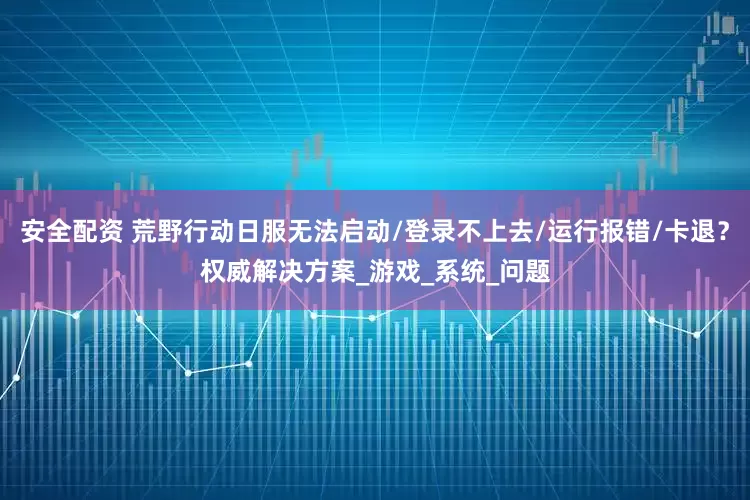 安全配资 荒野行动日服无法启动/登录不上去/运行报错/卡退？权威解决方案_游戏_系统_问题