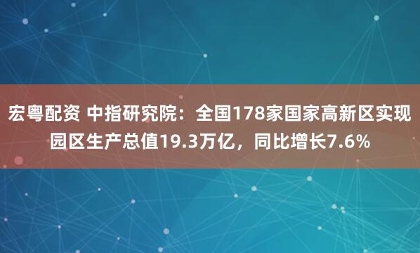 宏粤配资 中指研究院：全国178家国家高新区实现园区生产总值19.3万亿，同比增长7.6%