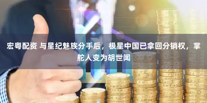 宏粤配资 与星纪魅族分手后，极星中国已拿回分销权，掌舵人变为胡世闻