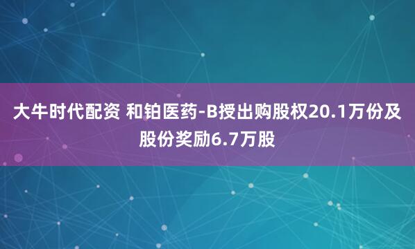 大牛时代配资 和铂医药-B授出购股权20.1万份及股份奖励6.7万股