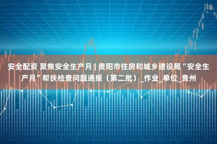安全配资 聚焦安全生产月 | 贵阳市住房和城乡建设局“安全生产月”帮扶检查问题通报（第二批）_作业_单位_贵州