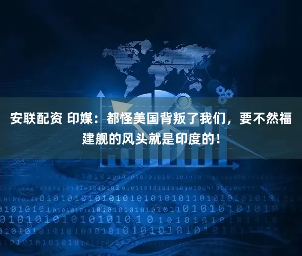 安联配资 印媒：都怪美国背叛了我们，要不然福建舰的风头就是印度的！