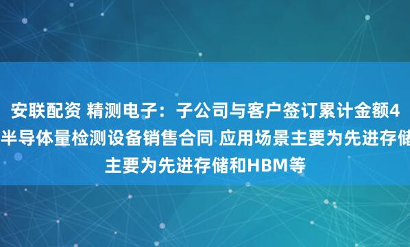 安联配资 精测电子：子公司与客户签订累计金额4.33亿元的半导体量检测设备销售合同 应用场景主要为先进存储和HBM等