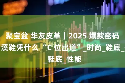 聚宝盆 华友皮革｜2025 爆款密码：溯溪鞋凭什么 “C 位出道”_时尚_鞋底_性能