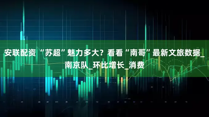 安联配资 “苏超”魅力多大？看看“南哥”最新文旅数据_南京队_环比增长_消费