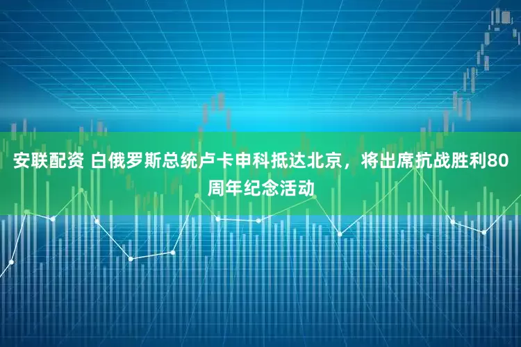 安联配资 白俄罗斯总统卢卡申科抵达北京，将出席抗战胜利80周年纪念活动
