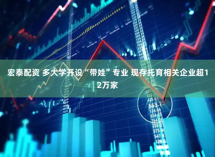 宏泰配资 多大学开设“带娃”专业 现存托育相关企业超12万家