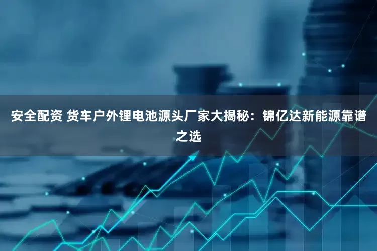安全配资 货车户外锂电池源头厂家大揭秘：锦亿达新能源靠谱之选