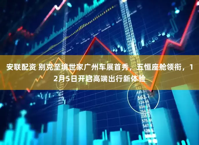 安联配资 别克至境世家广州车展首秀，五恒座舱领衔，12月5日开启高端出行新体验