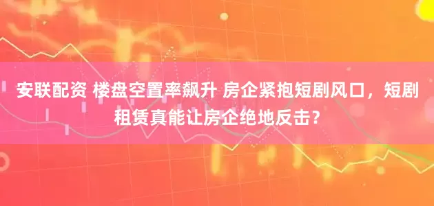 安联配资 楼盘空置率飙升 房企紧抱短剧风口，短剧租赁真能让房企绝地反击？