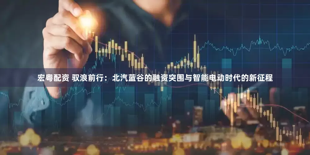 宏粤配资 驭浪前行：北汽蓝谷的融资突围与智能电动时代的新征程