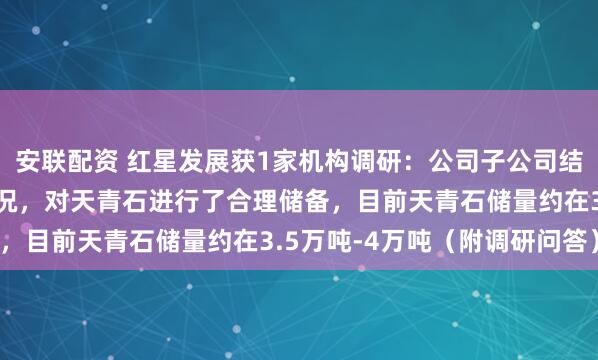安联配资 红星发展获1家机构调研：公司子公司结合重庆当地矿山开采情况，对天青石进行了合理储备，目前天青石储量约在3.5万吨-4万吨（附调研问答）