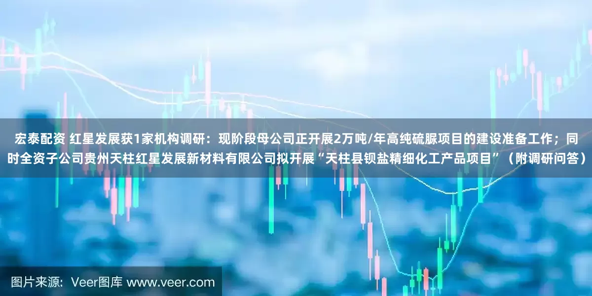 宏泰配资 红星发展获1家机构调研：现阶段母公司正开展2万吨/年高纯硫脲项目的建设准备工作；同时全资子公司贵州天柱红星发展新材料有限公司拟开展“天柱县钡盐精细化工产品项目”（附调研问答）