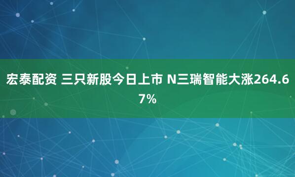 宏泰配资 三只新股今日上市 N三瑞智能大涨264.67%